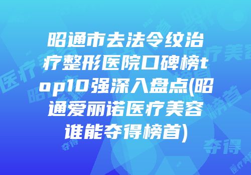 昭通市去法令纹治疗整形医院口碑榜top10强深入盘点(昭通爱丽诺医疗美容谁能夺得榜首)