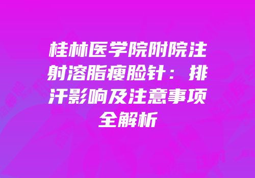 桂林医学院附院注射溶脂瘦脸针：排汗影响及注意事项全解析