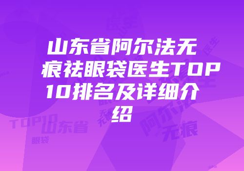 山东省阿尔法无痕祛眼袋医生TOP10排名及详细介绍