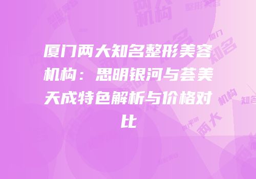 厦门两大知名整形美容机构：思明银河与荟美天成特色解析与价格对比