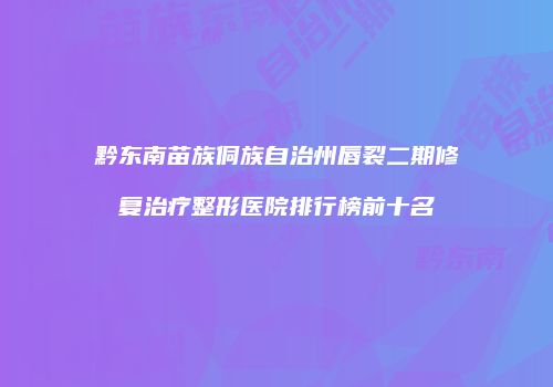 黔东南苗族侗族自治州唇裂二期修复治疗整形医院排行榜前十名