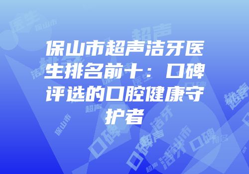保山市超声洁牙医生排名前十：口碑评选的口腔健康守护者