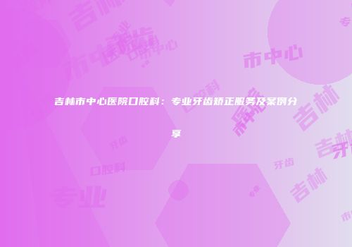 吉林市中心医院口腔科：专业牙齿矫正服务及案例分享