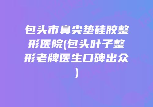 包头市鼻尖垫硅胶整形医院(包头叶子整形老牌医生口碑出众)