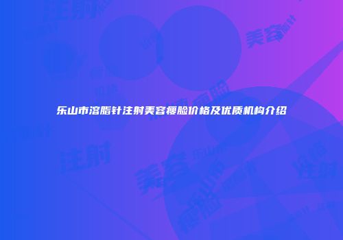 乐山市溶脂针注射美容瘦脸价格及优质机构介绍