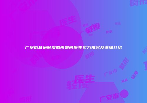 广安市耳朵轻度畸形整形医生实力排名及详细介绍