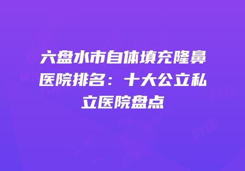 六盘水市自体填充隆鼻医院排名：十大公立私立医院盘点