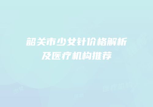 韶关市少女针价格解析及医疗机构推荐
