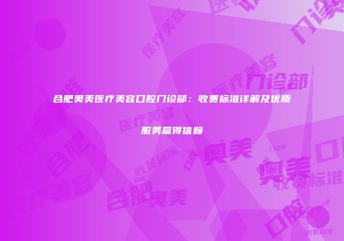 合肥奥美医疗美容口腔门诊部：收费标准详解及优质服务赢得信赖