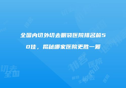 全国内切外切去眼袋医院排名前50佳，揭秘哪家医院更胜一筹