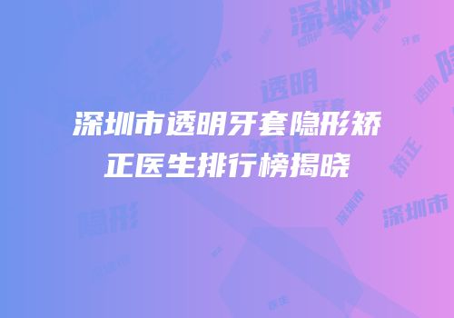 深圳市透明牙套隐形矫正医生排行榜揭晓