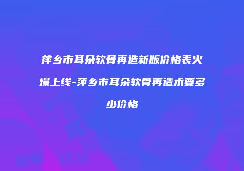 萍乡市耳朵软骨再造新版价格表火爆上线-萍乡市耳朵软骨再造术要多少价格