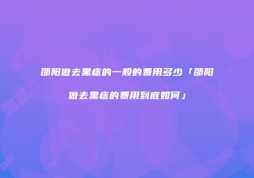 邵阳做去黑痣的一般的费用多少「邵阳做去黑痣的费用到底如何」