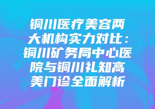 铜川医疗美容两大机构实力对比：铜川矿务局中心医院与铜川礼知高美门诊全面解析