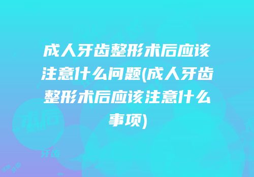 成人牙齿整形术后应该注意什么问题(成人牙齿整形术后应该注意什么事项)