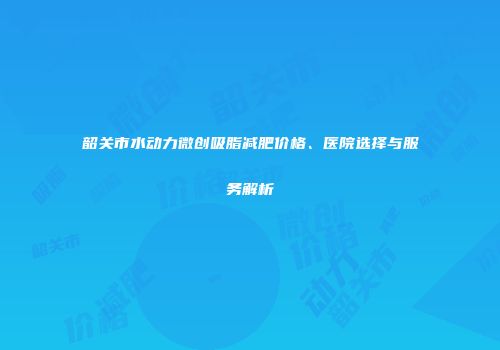 韶关市水动力微创吸脂减肥价格、医院选择与服务解析