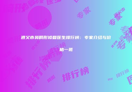 遵义市鼻畸形修复医生排行榜：专家介绍与价格一览
