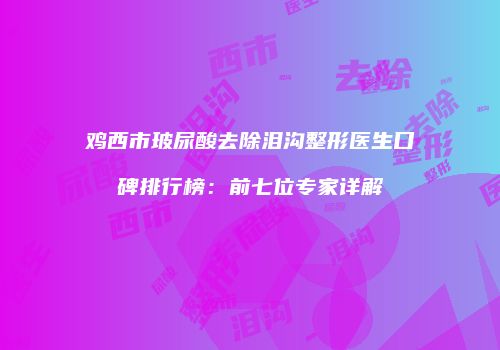 鸡西市玻尿酸去除泪沟整形医生口碑排行榜：前七位专家详解