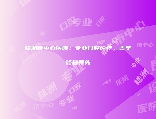 株洲市中心医院：专业口腔诊疗，美学修复领先