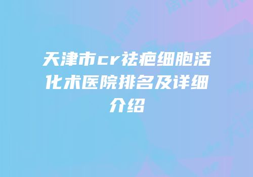 天津市cr祛疤细胞活化术医院排名及详细介绍