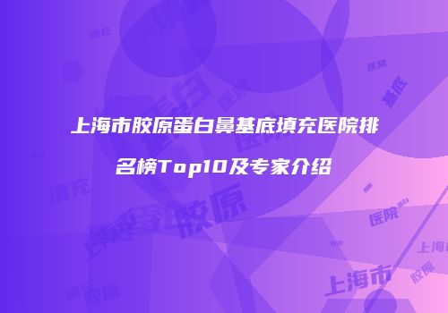 上海市胶原蛋白鼻基底填充医院排名榜Top10及专家介绍
