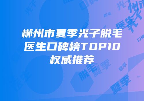 郴州市夏季光子脱毛医生口碑榜TOP10权威推荐