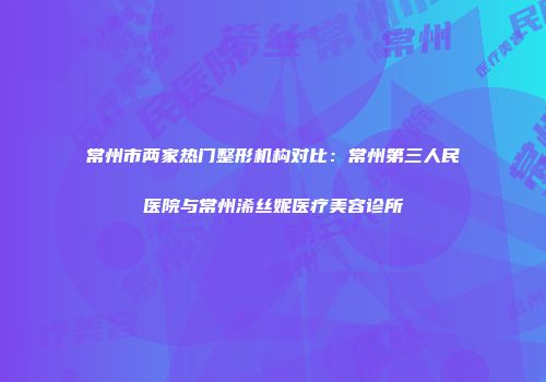 常州市两家热门整形机构对比：常州第三人民医院与常州浠丝妮医疗美容诊所