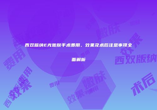 西双版纳E光嫩肤手术费用、效果及术后注意事项全面解析