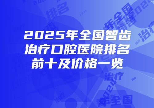 2025年全国智齿治疗口腔医院排名前十及价格一览