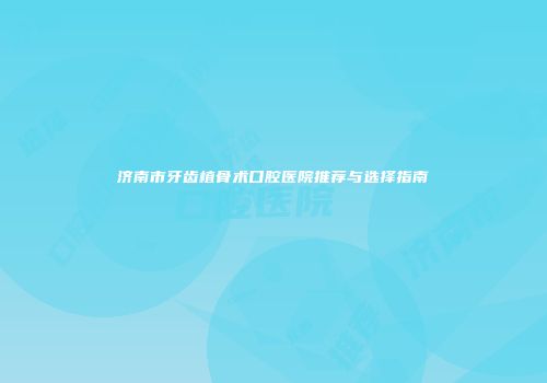 济南市牙齿植骨术口腔医院推荐与选择指南