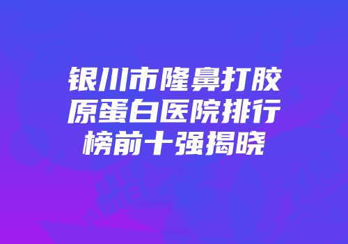 银川市隆鼻打胶原蛋白医院排行榜前十强揭晓