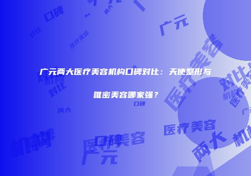 广元两大医疗美容机构口碑对比：天使整形与唯密美容哪家强？