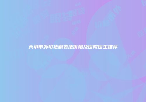 天水市外切祛眼袋法价格及医院医生推荐