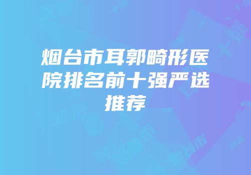 烟台市耳郭畸形医院排名前十强严选推荐