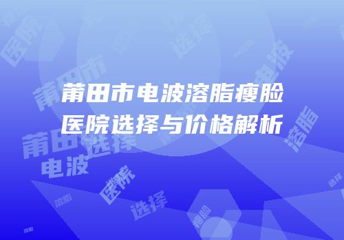莆田市电波溶脂瘦脸医院选择与价格解析