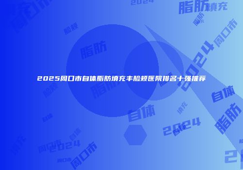 2025周口市自体脂肪填充丰脸颊医院排名十强推荐
