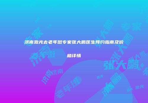 济南激光去老年斑专家张大鹏医生预约指南及价格详情
