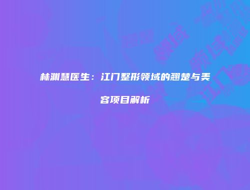林渊慧医生：江门整形领域的翘楚与美容项目解析
