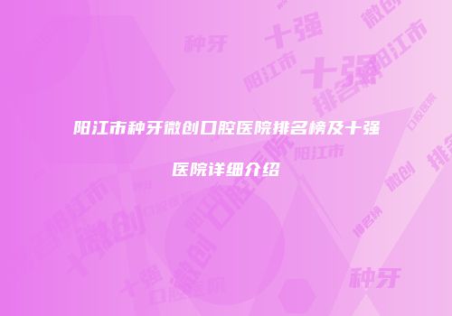 阳江市种牙微创口腔医院排名榜及十强医院详细介绍