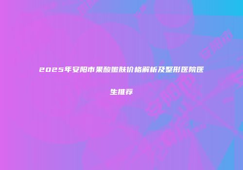 2025年安阳市果酸嫩肤价格解析及整形医院医生推荐