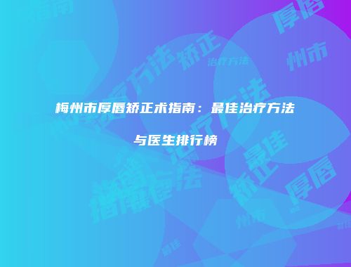 梅州市厚唇矫正术指南：最佳治疗方法与医生排行榜