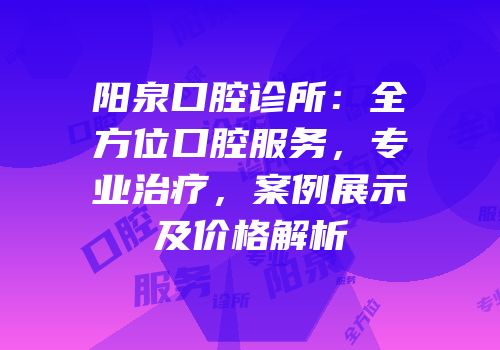 阳泉口腔诊所：全方位口腔服务，专业治疗，案例展示及价格解析