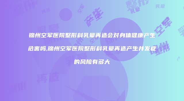 锦州空军医院整形科乳晕再造会对身体健康产生危害吗,锦州空军医院整形科乳晕再造产生并发症的风险有多大