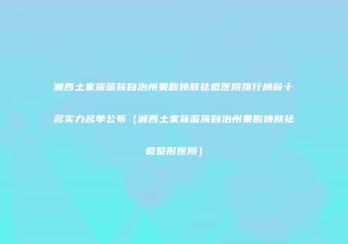 湘西土家族苗族自治州果酸焕肤祛痘医院排行榜前十名实力名单公布（湘西土家族苗族自治州果酸焕肤祛痘整形医院）
