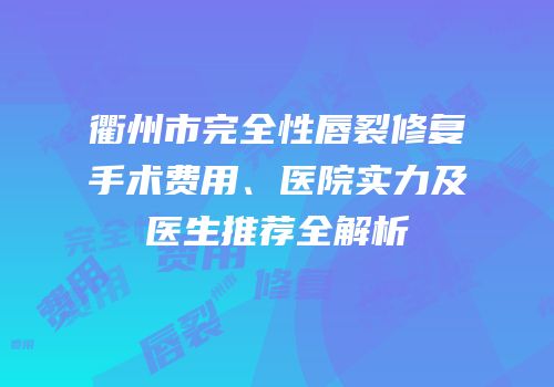 衢州市完全性唇裂修复手术费用、医院实力及医生推荐全解析