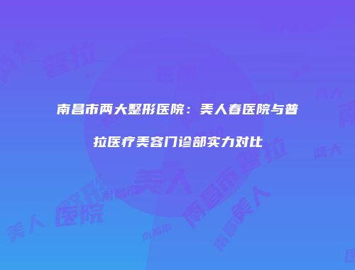 南昌市两大整形医院：美人春医院与普拉医疗美容门诊部实力对比