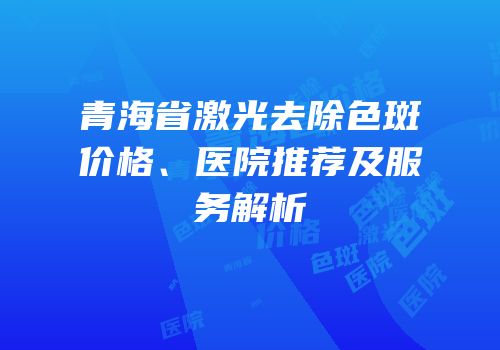 青海省激光去除色斑价格、医院推荐及服务解析