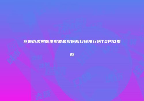 宣城市玻尿酸注射去颈纹医院口碑排行榜TOP10揭晓