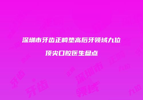 深圳市牙齿正畸垫高后牙领域九位顶尖口腔医生盘点