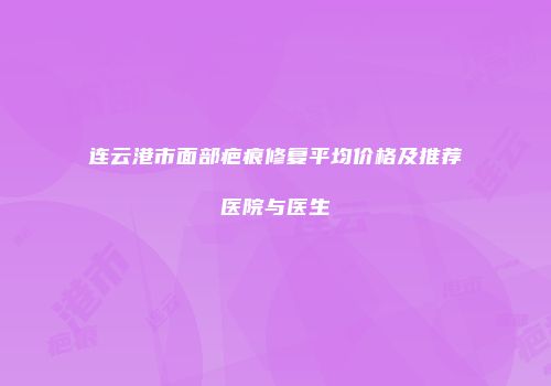 连云港市面部疤痕修复平均价格及推荐医院与医生